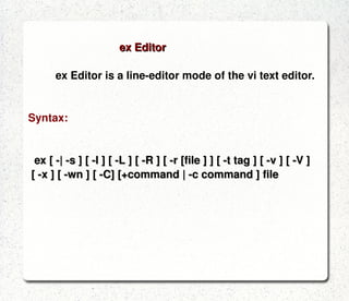 ed Editor ed is a line-oriented text editor.  It is used to create, display, modify and otherwise manipulate text files.  red is a restricted ed: it can only edit files in the  current directory and cannot execute shell commands.   Syntax: ed [-C] [-p string] [-s] [-] [-x] filename red [-C] [-p string] [-s | - ] [-x] filename 