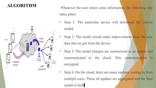 ALGORITHM Whenever the user enters some information, the following step
takes place:
• Step 1: The particular device will download the current
model.
• Step 2: The model would make improvements from the new
data that we got from the device.
• Step 3: The model changes are summarized as an update and
communicated to the cloud. This communication is
encrypted.
• Step 4: On the cloud, there are many updates coming in from
multiple users. These all updates are aggregated and the final
model is built.
 