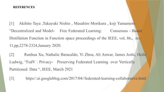 REFERENCES
[1] Akihito Taya ,Takayuki Nishio , Masahiro Morikura , koji Yamamoto
“Decentralized and Model- Free Federated Learning: Consensus - Based
Distillation Function in Function space proceedings of the IEEE, vol, 86,, no.
11,pp,2278-2324,January 2020.
[2] Runhua Xu, Nathalie Baracaldo, Yi Zhou, Ali Anwar, James Joshi, Heilo
Ludwig, “FedV : Privacy- Preserving Federated Learning over Vertically
Partitioned Data “, IEEE, March 2921
[3] https//:ai.googleblog.com/2017/04//federated-learning-collaborative.html
 
