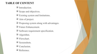 TABLE OF CONTENT
 Introduction.
 Scope and objectives.
 Existing system and limitations.
 Aim of project.
 Proposing system along with advantages.
 Future Enhancement.
 Software requirement specification.
 Algorithm.
 Flowchart.
 Screenshots.
 Conclusion.
 Reference.
 