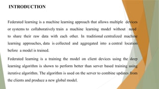 INTRODUCTION
Federated learning is a machine learning approach that allows multiple devices
or systems to collaboratively train a machine learning model without need
to share their raw data with each other. In traditional centralized machine
learning approaches, data is collected and aggregated into a central location
before a model is trained.
Federated learning is a training the model on client devices using the deep
learning algorithm is shown to perform better than server based training using
iterative algorithm. The algorithm is used on the server to combine updates from
the clients and produce a new global model.
 