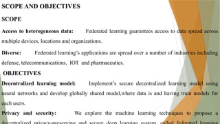 SCOPE AND OBJECTIVES
SCOPE
Access to heterogeneous data: Federated learning guarantees access to data spread across
multiple devices, locations and organizations.
Diverse: Federated learning’s applications are spread over a number of industries including
defense, telecommunications, IOT and pharmaceutics.
OBJECTIVES
Decentralized learning model: Implement’s secure decentralized learning model using
neural networks and develop globally shared model,where data is and having train models for
each users.
Privacy and security: We explore the machine learning techniques to propose a
 