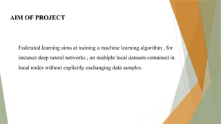AIM OF PROJECT
Federated learning aims at training a machine learning algorithm , for
instance deep neural networks , on multiple local datasets contained in
local nodes without explicitly exchanging data samples.
 