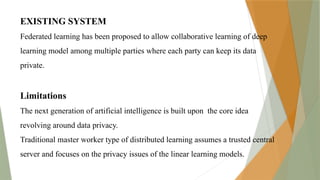 EXISTING SYSTEM
Federated learning has been proposed to allow collaborative learning of deep
learning model among multiple parties where each party can keep its data
private.
Limitations
The next generation of artificial intelligence is built upon the core idea
revolving around data privacy.
Traditional master worker type of distributed learning assumes a trusted central
server and focuses on the privacy issues of the linear learning models.
 