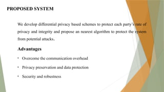 PROPOSED SYSTEM
We develop differential privacy based schemes to protect each party’s rate of
privacy and integrity and propose an nearest algorithm to protect the system
from potential attacks.
Advantages
• Overcome the communication overhead
• Privacy preservation and data protection
• Security and robustness
 
