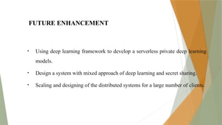 FUTURE ENHANCEMENT
• Using deep learning framework to develop a serverless private deep learning
models.
• Design a system with mixed approach of deep learning and secret sharing.
• Scaling and designing of the distributed systems for a large number of clients.
 