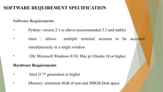 SOFTWARE REQUIREMENT SPECIFICATION
Software Requirements
• Python: version 2.1 or above (recommended 3.3 and stable)
• tmux : allows multiple terminal sessions to be accessed
simultaneously in a single window.
• OS: Microsoft Windows 8/10, Mac pr Ubuntu 18 or higher.
Hardware Requirements
• Intel i5 7th
generation or higher
• Memory: minimum 8GB of ram and 500GB Disk space
 