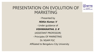 PRESENTATION ON EVOLUTION OF
MARKETING
◦ Presented by
Nithin Kumar. V
◦ Under guidance of
VISHWANATHA. S. R
(ASSISTANT PROFESSOR)
◦ Principles OF MARKETING
Dr. NSAM FGC
Affiliated to Bengaluru City University
 