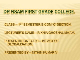 CLASS – 1ST SEMESTER B.COM ‘C’ SECTION.
LECTURER’S NAME – RIKHIA GHOSHAL MA’AM.
PRESENTATION TOPIC – IMPACT OF
GLOBALISATION.
PRESENTED BY – NITHIN KUMAR V
 