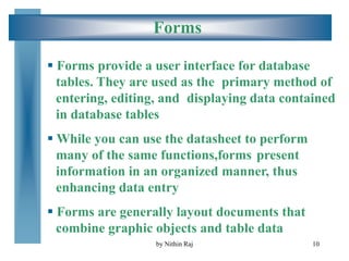 10
Forms
 Forms provide a user interface for database
tables. They are used as the primary method of
entering, editing, and displaying data contained
in database tables
 While you can use the datasheet to perform
many of the same functions,forms present
information in an organized manner, thus
enhancing data entry
 Forms are generally layout documents that
combine graphic objects and table data
by Nithin Raj
 