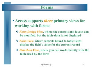 11
Forms
 Access supports three primary views for
working with forms:
 Form Design View, where the controls and layout can
be modified, but the table data is not displayed
 Form View, where controls linked to table fields
display the field’s value for the current record
 Datasheet View, where you can work directly with the
table used by the form
by Nithin Raj
 
