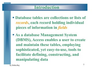 3
Introduction
 Database tables are collections or lists of
records, each record holding individual
pieces of information in fields
 As a database Management System
(DBMS), Access enables a user to create
and maintain these tables, employing
sophisticated, yet easy-to-use, tools to
facilitate defining, constructing, and
manipulating data
by Nithin Raj
 