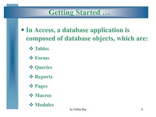 4
Getting Started …
 In Access, a database application is
composed of database objects, which are:
 Tables
 Forms
 Queries
 Reports
 Pages
 Macros
 Modules
by Nithin Raj
 