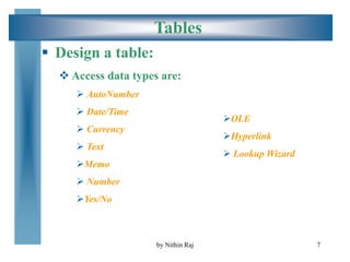 7
Tables
 Design a table:
 Access data types are:
 AutoNumber
 Date/Time
 Currency
 Text
Memo
 Number
Yes/No
OLE
Hyperlink
 Lookup Wizard
by Nithin Raj
 