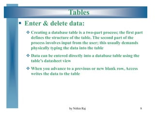8
Tables
 Enter & delete data:
 Creating a database table is a two-part process; the first part
defines the structure of the table. The second part of the
process involves input from the user; this usually demands
physically typing the data into the table
 Data can be entered directly into a database table using the
table’s datasheet view
 When you advance to a previous or new blank row, Access
writes the data to the table
by Nithin Raj
 