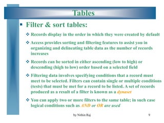 9
Tables
 Filter & sort tables:
 Records display in the order in which they were created by default
 Access provides sorting and filtering features to assist you in
organizing and delineating table data as the number of records
increases
 Records can be sorted in either ascending (low to high) or
descending (high to low) order based on a selected field
 Filtering data involves specifying conditions that a record must
meet to be selected. Filters can contain single or multiple conditions
(tests) that must be met for a record to be listed. A set of records
produced as a result of a filter is known as a dynaset
 You can apply two or more filters to the same table; in such case
logical conditions such as AND or OR are used
by Nithin Raj
 