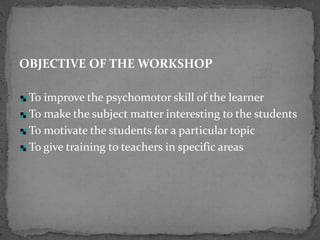 OBJECTIVE OF THE WORKSHOP
To improve the psychomotor skill of the learner
To make the subject matter interesting to the students
To motivate the students for a particular topic
To give training to teachers in specific areas
 
