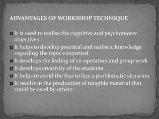 ADVANTAGES OF WORKSHOP TECHNIQUE
It is used to realise the cognitive and psychomotor
objectives
It helps to develop practical and realistic knowledge
regarding the topic concerned
It develops the feeling of co-operation and group work
It develops creativity of the students
It helps to avoid the fear to face a problematic situation
It results in the production of tangible material that
could be used by others
 