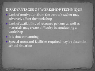 DISADVANTAGES OF WORKSHOP TECHNIQUE
Lack of motivation from the part of teacher may
adversely affect the workshop
Lack of availability of resource persons as well as
materials may create difficulty in conducting a
workshop
It is time consuming
Special room and facilities required may be absent in
school situation
 
