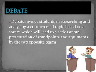 Debate involve students in researching and
analysing a controversial topic based on a
stance which will lead to a series of oral
presentation of standpoints and arguments
by the two opposite teams
 