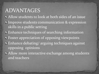 ADVANTAGES
Allow students to look at both sides of an issue
Improve students communication & expression
skills in a public setting
Enhance techniques of searching information
Foster appreciation of opposing viewpoints
Enhance debating/ arguing techniques against
opposing opinions
Allow more interactive exchange among students
and teachers
 