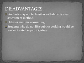 DISADVANTAGES
Students may not be familiar with debates as an
assessment method
Debates are time consuming
Students who do not like public speaking would be
less motivated in participating
 