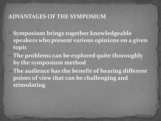 ADVANTAGES OF THE SYMPOSIUM
 Symposium brings together knowledgeable
speakers who present various opinions on a given
topic
 The problems can be explored quite thoroughly
by the symposium method
 The audience has the benefit of hearing different
points of view that can be challenging and
stimulating
 