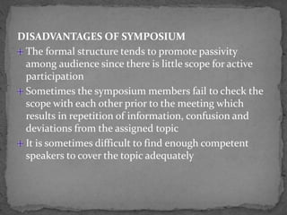 DISADVANTAGES OF SYMPOSIUM
The formal structure tends to promote passivity
among audience since there is little scope for active
participation
Sometimes the symposium members fail to check the
scope with each other prior to the meeting which
results in repetition of information, confusion and
deviations from the assigned topic
It is sometimes difficult to find enough competent
speakers to cover the topic adequately
 