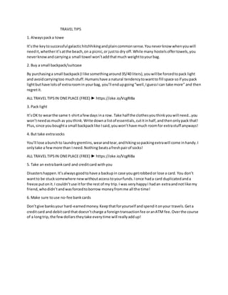 TRAVEL TIPS
1. Alwayspacka towe
It’sthe keytosuccessful galactichitchhikingandplaincommonsense.Youneverknow whenyouwill
needit,whetherit’satthe beach,on a picnic,or justto dry off.While many hostelsoffertowels,you
neverknowandcarryinga small towel won’taddthatmuch weighttoyourbag.
2. Buy a small backpack/suitcase
By purchasinga small backpack(Ilike somethingaround35/40 liters),youwillbe forcedtopack light
and avoidcarryingtoo muchstuff.Humanshave a natural tendencytowantto fill space soif youpack
lightbuthave lotsof extraroomin yourbag, you’ll endupgoing“well,IguessIcan take more” and then
regretit.
ALL TRAVEL TIPSIN ONEPLACE (FREE) ► https://oke.io/VcgRI8a
3. Pack light
It’sOK to wearthe same t-shirtafewdays ina row. Take half the clothesyouthinkyouwill need…you
won’tneedasmuch as youthink.Write downa listof essentials,cutitinhalf,andthenonlypack that!
Plus,since youboughta small backpacklike Isaid,youwon’thave much roomfor extrastuff anyways!
4. But take extrasocks
You’ll lose abunchto laundrygremlins,wearandtear,andhikingsopackingextrawill come inhandy.I
onlytake a fewmore than I need.Nothing beatsafreshpairof socks!
ALL TRAVEL TIPSIN ONEPLACE (FREE) ► https://oke.io/VcgRI8a
5. Take an extrabankcard and creditcard withyou
Disastershappen.It’salwaysgoodtohave a backupin case you getrobbedor lose a card. You don’t
wantto be stucksomewhere newwithoutaccesstoyourfunds.Ionce hada card duplicatedanda
freeze putonit.I couldn’tuse itfor the rest of my trip.I was veryhappyI hadan extraandnot like my
friend,whodidn’tandwasforcedtoborrow moneyfromme all the time!
6. Make sure touse no-fee bankcards
Don’tgive banksyour hard-earnedmoney.Keepthatforyourself andspenditonyour travels.Geta
creditcard and debitcard that doesn’tcharge a foreigntransactionfee oranATM fee.Overthe course
of a longtrip,the fewdollarstheytake everytime will reallyaddup!
 