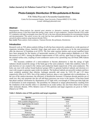 Indian Journal of Air Pollution Control Vol. V No. II September 2005 pp 6-10
Photo-Catalytic Disinfection Of Bio-pollutants-A Review
P.M. Nithia Priya and A.Navaneetha Gopalakrishnan
Centre For Environmental Studies, Anna University, Chennai-600025 (T.N.), India.
(e-mail: nithiling@yahoomail.com)
Abstract
Heterogeneous Photo-catalysis has attracted great attention as alternative treatment method for air and water
purification process. It has been found that among a large variety of semi-conductors, Titanium Dioxide (TiO2) under
UV irradiation with light wavelengths lower than 385 nm, is the most efficient photocatalyst for environmental cleaning
and decontamination. This article reviews the work that has been published on disinfections and the killing of bio-
aerosols by photo-catalysis using titanium dioxide (TiO2).
Key words: Photo-catalyst, Semi-conductor, Titanium Dioxide, Bio-pollutants, Disinfection
Introduction
Research work on TiO2 photo-catalytic killing of cells has been intensively conducted on a wide spectrum of
organisms including viruses, bacterial, fungi, algae and cancer cells and proves to be the most promising
after the discovery of Fujishima et.al (1972). The first order reaction kinetics and several modified forms
have been proposed for the kinetics of bactericidal reaction of TiO2 photo-catalyst (Bekbolet et al 1996,
Stevenson et al 1997). Among the different improvements of TiO2 activity, apart from its large increase in
the external surface area, coupling of semi-conductors seems to be a promising way (Di Paola 2000, Kakuta
et al 1985).
The necessary condition of a semi-conductor to become photoactive is that the energy of light
radiation should exceed the energy of the band gap of the semi-conductor. Under that condition, holes (h+
)
and electrons (e-
) are created in the valence and conduction bands respectively of the semi-conductors. The
holes can react with surface bound hydroxyl groups (OH-
) to generate hydroxyl radicals and electrons (e-
)
react with oxygen to generate super-oxide ion radicals. The hydroxyl radicals are powerful oxidants and have
more oxidation potential than chlorine, hydrogen peroxide and ozone by 2.05,1.58 and 1.35 times
respectively (Zhu et al 1995). Size of the catalyst, however, plays a very important role in disinfections. As
the size of the catalyst decreases, the efficiency of disinfection increases. If titanium dioxide particles are of
small size, they may penetrate into the cell and these processes can occur in the interior. It has been found
that photo-catalytic sterilization by illumination of UV light with a wavelength of 254nm provides high rate
of sterilization at room temperature. The possibility for enhanced or unique photochemistry resulting from
the irradiation of the microbe while it is adsorbed on an oxide surface, has also been observed for various
other molecules (Kamat, 1993). Relative sizes of TiO2 particles and target organisms are given in Table 1
(Daniel et al 1999).
Table 1: Relative sizes of TiO2 particles and target organisms
Species Size (microns)
Benzene molecule 0.00043
TiO2 cystalite (Degussa P25) 0.03
TiO2 Agglomerate (In water) 1-3
Virus 0.01-0.3
E.coli (rod shape) 1x3
Yeast cell 1-5 x 5-30
Protozoa 1-2000
Atmospheric Dust 0.001-13
Tobacco smoke 0.01-1
 