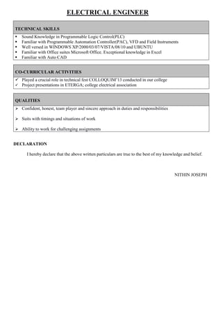 ELECTRICAL ENGINEER
CO-CURRICULAR ACTIVITIES
 Played a crucial role in technical fest COLLOQUIM’13 conducted in our college
 Project presentations in ETERGA; college electrical association
QUALITIES
 Confident, honest, team player and sincere approach in duties and responsibilities
 Suits with timings and situations of work
 Ability to work for challenging assignments
DECLARATION
I hereby declare that the above written particulars are true to the best of my knowledge and belief.
NITHIN JOSEPH
TECHNICAL SKILLS
 Sound Knowledge in Programmable Logic Control(PLC)
 Familiar with Programmable Automation Controller(PAC), VFD and Field Instruments
 Well versed in WINDOWS XP/2000/03/07/VISTA/08/10 and UBUNTU
 Familiar with Office suites Microsoft Office. Exceptional knowledge in Excel
 Familiar with Auto CAD
 