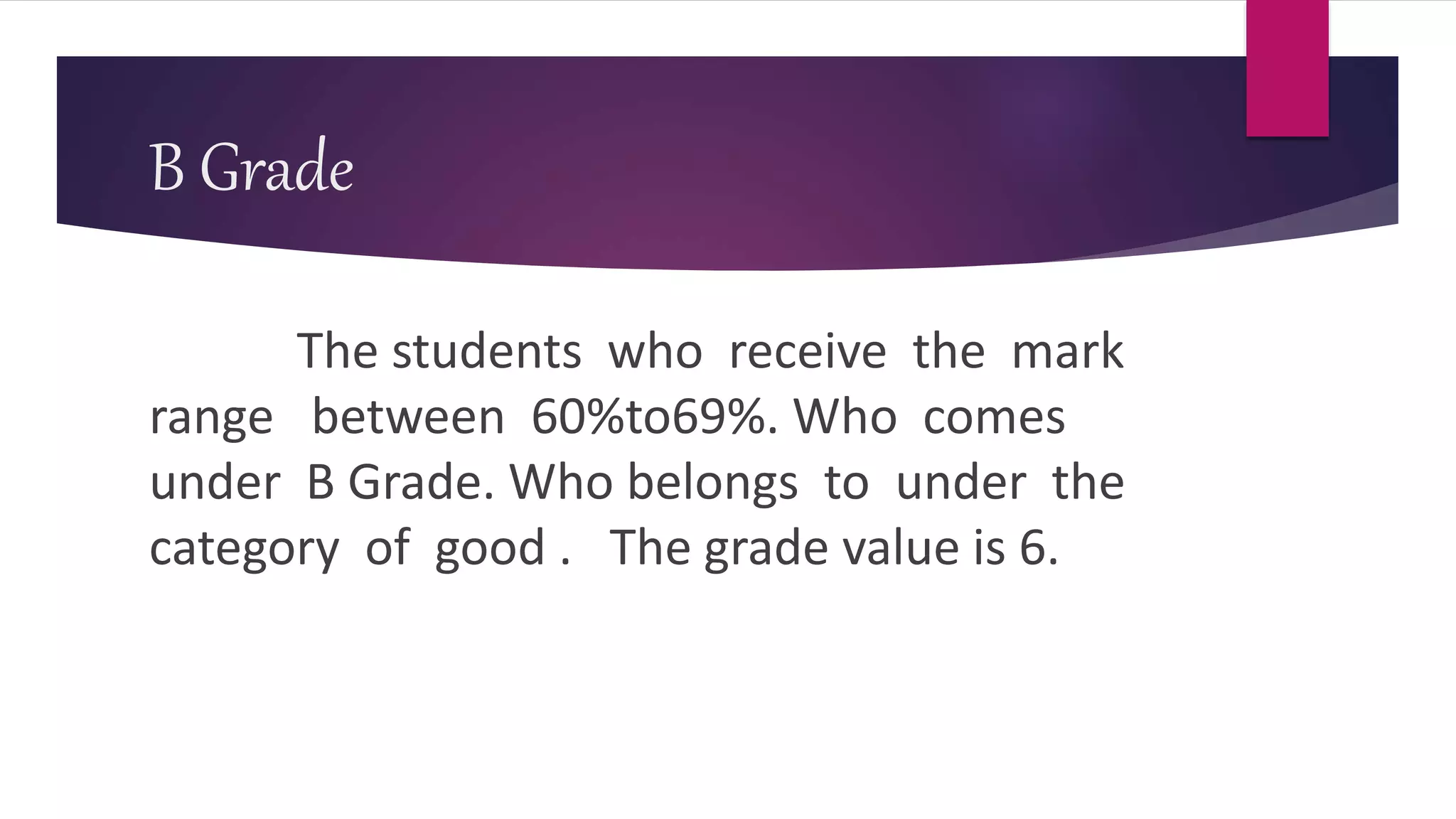 B Grade
The students who receive the mark
range between 60%to69%. Who comes
under B Grade. Who belongs to under the
category of good . The grade value is 6.
 