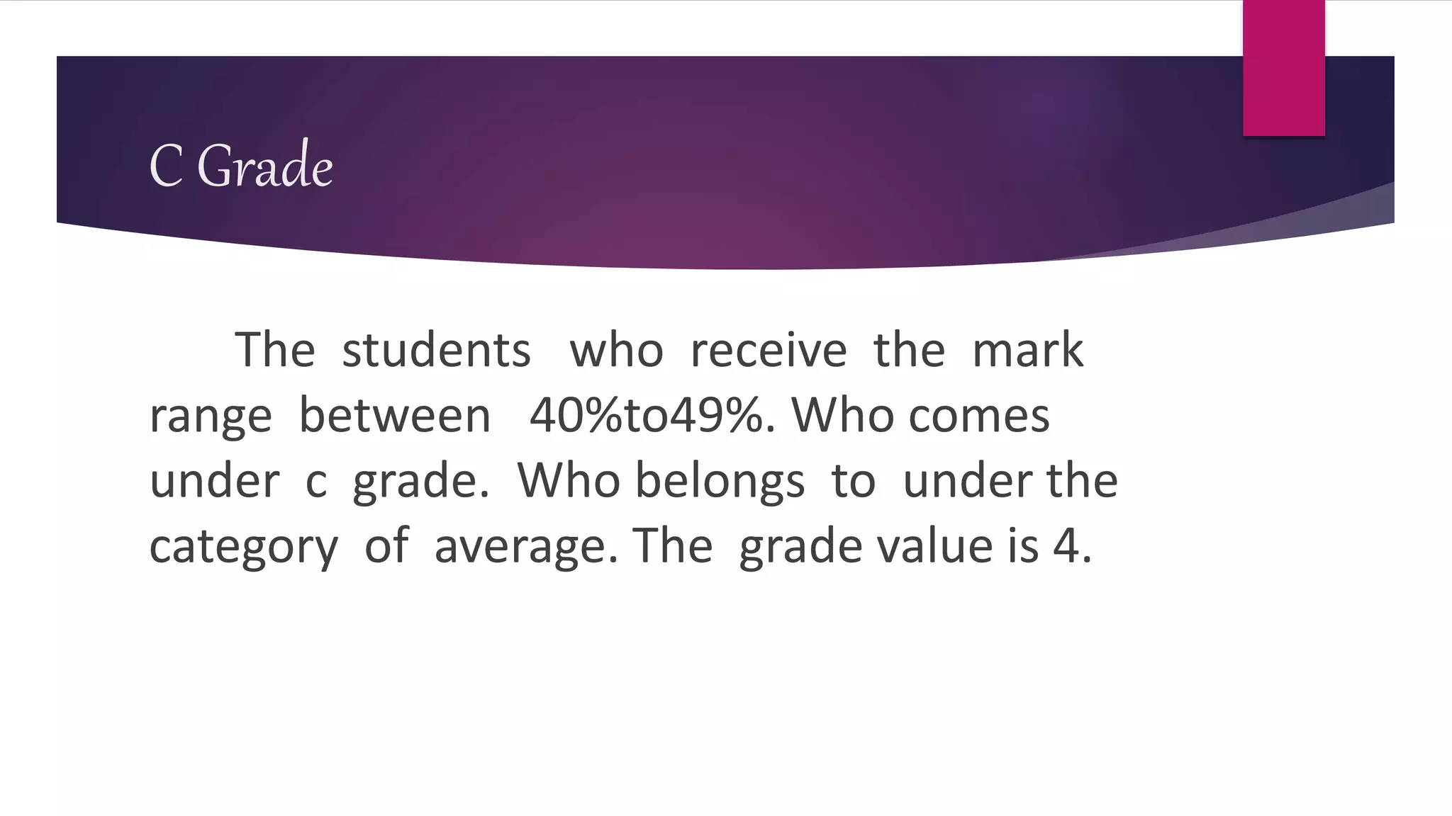 C Grade
The students who receive the mark
range between 40%to49%. Who comes
under c grade. Who belongs to under the
category of average. The grade value is 4.
 