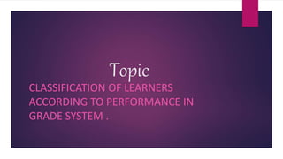 Topic
CLASSIFICATION OF LEARNERS
ACCORDING TO PERFORMANCE IN
GRADE SYSTEM .
 