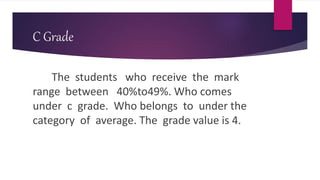 C Grade
The students who receive the mark
range between 40%to49%. Who comes
under c grade. Who belongs to under the
category of average. The grade value is 4.
 