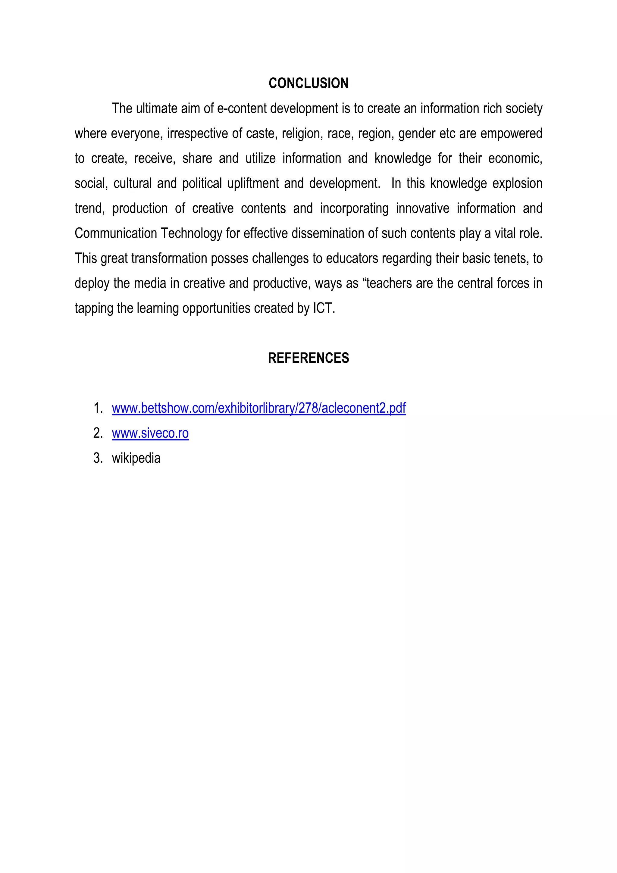 CONCLUSION
The ultimate aim of e-content development is to create an information rich society
where everyone, irrespective of caste, religion, race, region, gender etc are empowered
to create, receive, share and utilize information and knowledge for their economic,
social, cultural and political upliftment and development. In this knowledge explosion
trend, production of creative contents and incorporating innovative information and
Communication Technology for effective dissemination of such contents play a vital role.
This great transformation posses challenges to educators regarding their basic tenets, to
deploy the media in creative and productive, ways as “teachers are the central forces in
tapping the learning opportunities created by ICT.
REFERENCES
1. www.bettshow.com/exhibitorlibrary/278/acleconent2.pdf
2. www.siveco.ro
3. wikipedia
 