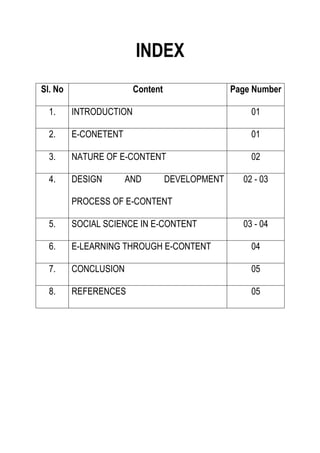 INDEX
Sl. No Content Page Number
1. INTRODUCTION 01
2. E-CONETENT 01
3. NATURE OF E-CONTENT 02
4. DESIGN AND DEVELOPMENT
PROCESS OF E-CONTENT
02 - 03
5. SOCIAL SCIENCE IN E-CONTENT 03 - 04
6. E-LEARNING THROUGH E-CONTENT 04
7. CONCLUSION 05
8. REFERENCES 05
 