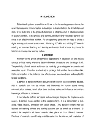 INTRODUCTION
Educational systems around the world are under increasing pressure to use the
new information and communication technologies to teach students the knowledge and
skills. Even today one of the greatest challenges of integrating ICT in education is lack
of quality C-content. In the process of e-learning, structured and validated e-content can
serve as an effective virtual teacher. For the upcoming generation we need to create a
digital learning culture and environment. Mastering ICT skills and utilizing ICT towards
creating an improved teaching and learning environment is of at most importance to
teachers in creating new learning culture.
E-CONTENT
Normally in the growth of technology applications in education, we are moving
towards a virtual reality where the distance between the teacher and the taught is nil.
The possibility of such virtual reality can be made by generating good e-contents and
accessible by all. E-content are basically a package that satisfies the conditions like.
that is minimization of the distance, cost effectiveness, user-friendliness and adaptability
to local conditions.
E-content is digital information delivered over network-based electronic devices,
that is symbols that can be utilized and interpreted by human actors during
communication process, which allow them to share vision and influence each others
knowledge, attitudes or behaviour.
It may also be defined as “digital text and images designed for display on web
pages”. E-content means content in the electronic form. It is a combination of text,
audio, video, images, animation with visual effects. Any digitized content that can
facilitate the learning process and learning outcome can be termed as e-content. E-
content the acquisition of these contents takes place via four different channels.
Purchase of materials, use of freely available content on the internet, self production of
 