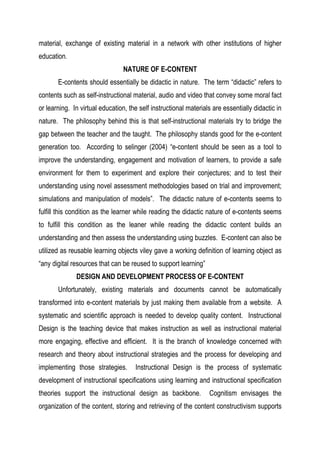material, exchange of existing material in a network with other institutions of higher
education.
NATURE OF E-CONTENT
E-contents should essentially be didactic in nature. The term “didactic” refers to
contents such as self-instructional material, audio and video that convey some moral fact
or learning. In virtual education, the self instructional materials are essentially didactic in
nature. The philosophy behind this is that self-instructional materials try to bridge the
gap between the teacher and the taught. The philosophy stands good for the e-content
generation too. According to selinger (2004) “e-content should be seen as a tool to
improve the understanding, engagement and motivation of learners, to provide a safe
environment for them to experiment and explore their conjectures; and to test their
understanding using novel assessment methodologies based on trial and improvement;
simulations and manipulation of models”. The didactic nature of e-contents seems to
fulfill this condition as the learner while reading the didactic nature of e-contents seems
to fulfill this condition as the leaner while reading the didactic content builds an
understanding and then assess the understanding using buzzles. E-content can also be
utilized as reusable learning objects viley gave a working definition of learning object as
“any digital resources that can be reused to support learning”
DESIGN AND DEVELOPMENT PROCESS OF E-CONTENT
Unfortunately, existing materials and documents cannot be automatically
transformed into e-content materials by just making them available from a website. A
systematic and scientific approach is needed to develop quality content. Instructional
Design is the teaching device that makes instruction as well as instructional material
more engaging, effective and efficient. It is the branch of knowledge concerned with
research and theory about instructional strategies and the process for developing and
implementing those strategies. Instructional Design is the process of systematic
development of instructional specifications using learning and instructional specification
theories support the instructional design as backbone. Cognitism envisages the
organization of the content, storing and retrieving of the content constructivism supports
 