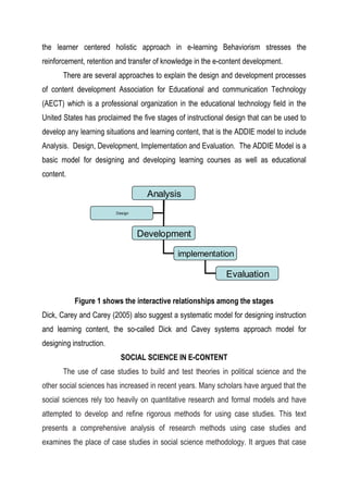 the learner centered holistic approach in e-learning Behaviorism stresses the
reinforcement, retention and transfer of knowledge in the e-content development.
There are several approaches to explain the design and development processes
of content development Association for Educational and communication Technology
(AECT) which is a professional organization in the educational technology field in the
United States has proclaimed the five stages of instructional design that can be used to
develop any learning situations and learning content, that is the ADDIE model to include
Analysis. Design, Development, Implementation and Evaluation. The ADDIE Model is a
basic model for designing and developing learning courses as well as educational
content.
Figure 1 shows the interactive relationships among the stages
Dick, Carey and Carey (2005) also suggest a systematic model for designing instruction
and learning content, the so-called Dick and Cavey systems approach model for
designing instruction.
SOCIAL SCIENCE IN E-CONTENT
The use of case studies to build and test theories in political science and the
other social sciences has increased in recent years. Many scholars have argued that the
social sciences rely too heavily on quantitative research and formal models and have
attempted to develop and refine rigorous methods for using case studies. This text
presents a comprehensive analysis of research methods using case studies and
examines the place of case studies in social science methodology. It argues that case
Analysis
Development
implementation
Evaluation
Design
 