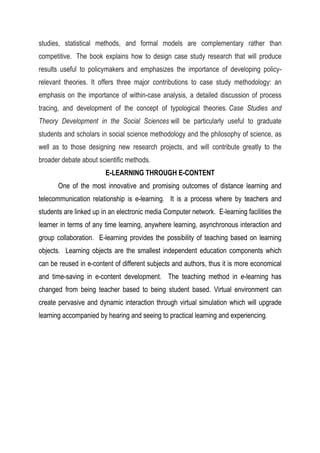 studies, statistical methods, and formal models are complementary rather than
competitive. The book explains how to design case study research that will produce
results useful to policymakers and emphasizes the importance of developing policy-
relevant theories. It offers three major contributions to case study methodology: an
emphasis on the importance of within-case analysis, a detailed discussion of process
tracing, and development of the concept of typological theories. Case Studies and
Theory Development in the Social Sciences will be particularly useful to graduate
students and scholars in social science methodology and the philosophy of science, as
well as to those designing new research projects, and will contribute greatly to the
broader debate about scientific methods.
E-LEARNING THROUGH E-CONTENT
One of the most innovative and promising outcomes of distance learning and
telecommunication relationship is e-learning. It is a process where by teachers and
students are linked up in an electronic media Computer network. E-learning facilities the
learner in terms of any time learning, anywhere learning, asynchronous interaction and
group collaboration. E-learning provides the possibility of teaching based on learning
objects. Learning objects are the smallest independent education components which
can be reused in e-content of different subjects and authors, thus it is more economical
and time-saving in e-content development. The teaching method in e-learning has
changed from being teacher based to being student based. Virtual environment can
create pervasive and dynamic interaction through virtual simulation which will upgrade
learning accompanied by hearing and seeing to practical learning and experiencing.
 