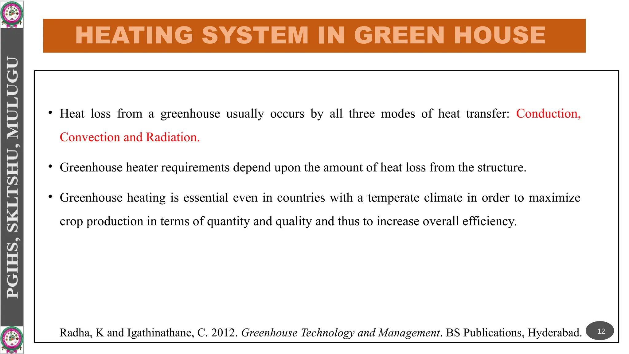 HEATING SYSTEM IN GREEN HOUSE
• Heat loss from a greenhouse usually occurs by all three modes of heat transfer: Conduction,
Convection and Radiation.
• Greenhouse heater requirements depend upon the amount of heat loss from the structure.
• Greenhouse heating is essential even in countries with a temperate climate in order to maximize
crop production in terms of quantity and quality and thus to increase overall efficiency.
12
Radha, K and Igathinathane, C. 2012. Greenhouse Technology and Management. BS Publications, Hyderabad.
 