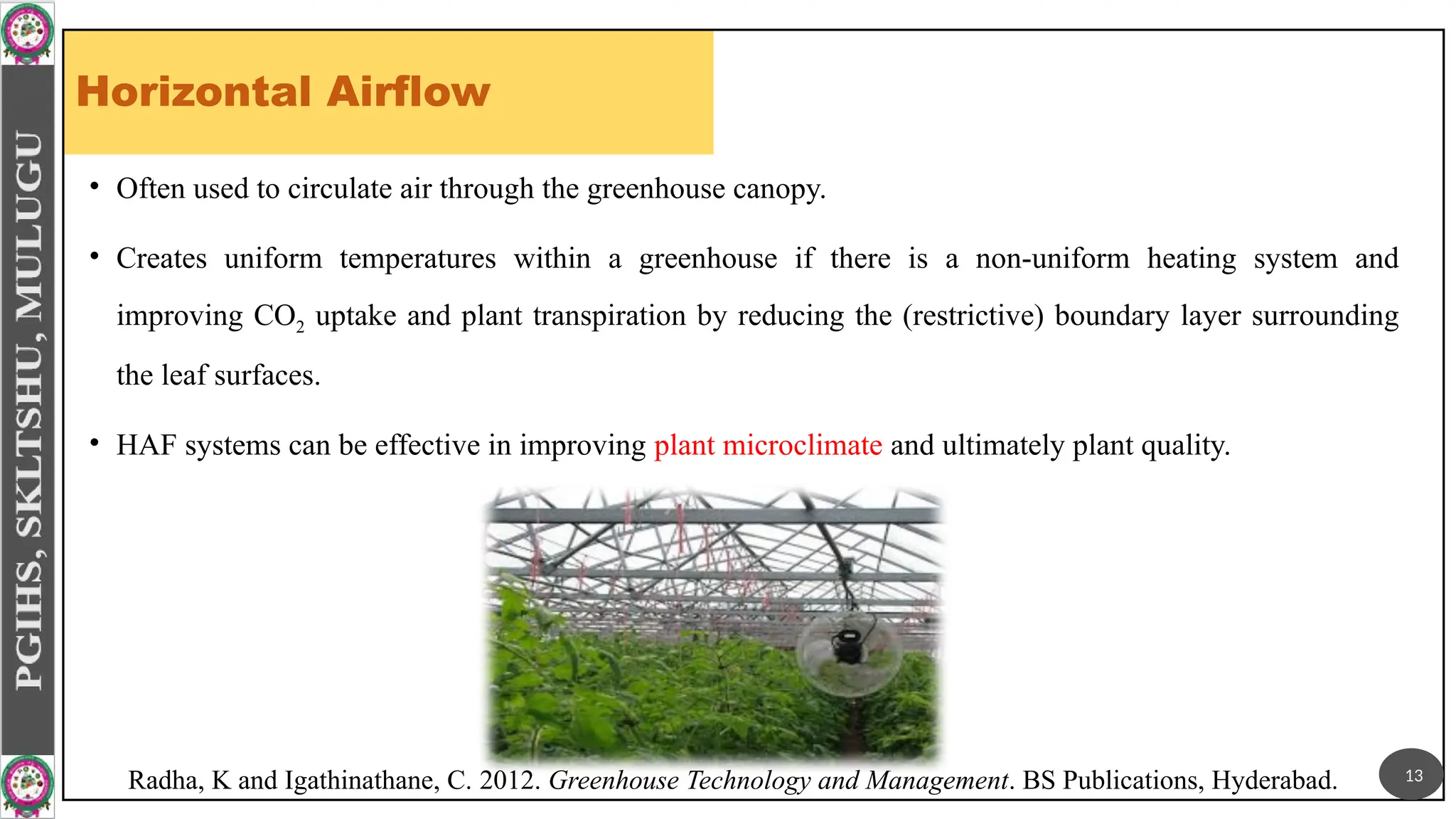 Horizontal Airflow
• Often used to circulate air through the greenhouse canopy.
• Creates uniform temperatures within a greenhouse if there is a non-uniform heating system and
improving CO2 uptake and plant transpiration by reducing the (restrictive) boundary layer surrounding
the leaf surfaces.
• HAF systems can be effective in improving plant microclimate and ultimately plant quality.
13
Radha, K and Igathinathane, C. 2012. Greenhouse Technology and Management. BS Publications, Hyderabad.
 