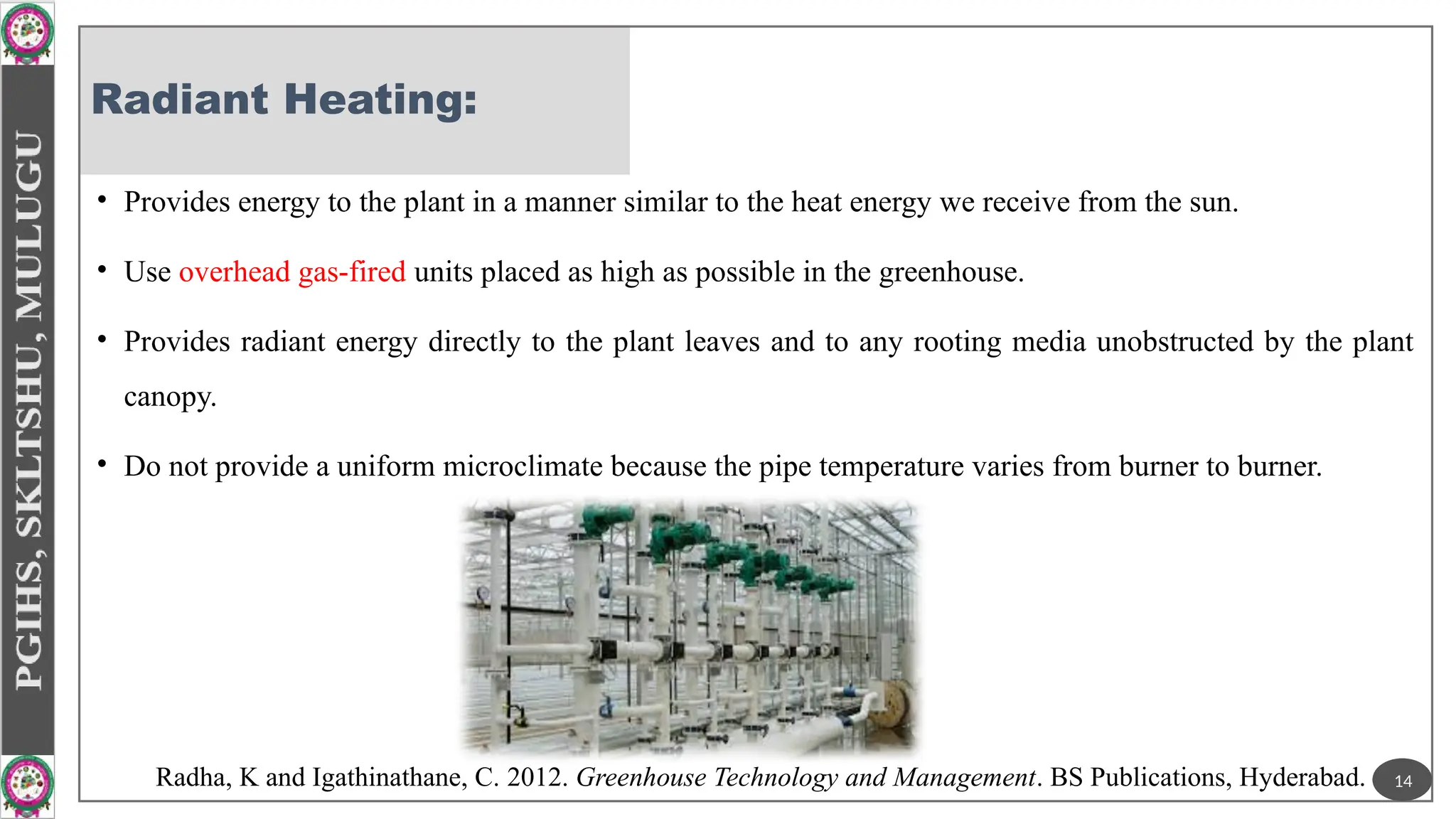 Radiant Heating:
• Provides energy to the plant in a manner similar to the heat energy we receive from the sun.
• Use overhead gas-fired units placed as high as possible in the greenhouse.
• Provides radiant energy directly to the plant leaves and to any rooting media unobstructed by the plant
canopy.
• Do not provide a uniform microclimate because the pipe temperature varies from burner to burner.
14
Radha, K and Igathinathane, C. 2012. Greenhouse Technology and Management. BS Publications, Hyderabad.
 