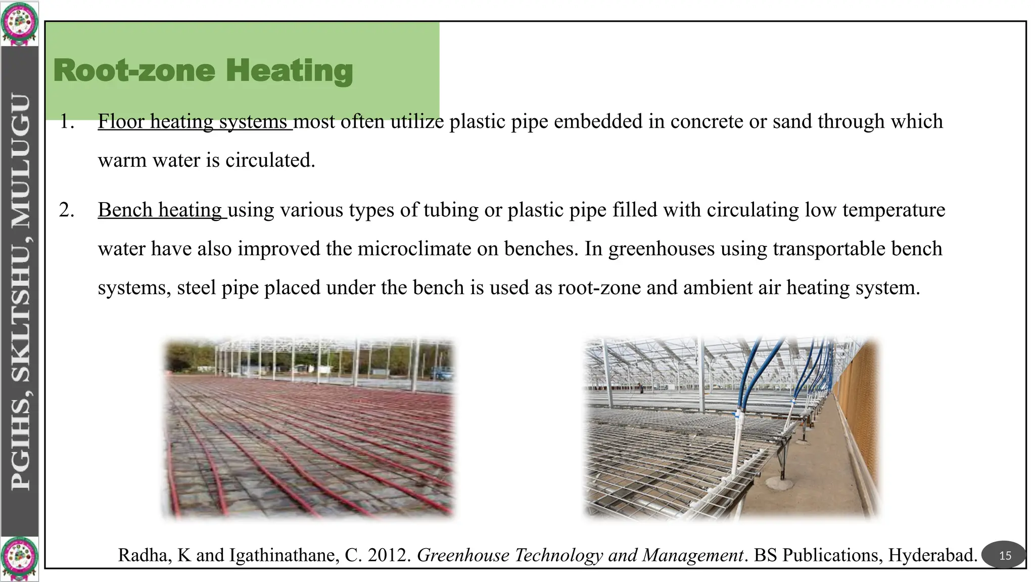 Root-zone Heating
1. Floor heating systems most often utilize plastic pipe embedded in concrete or sand through which
warm water is circulated.
2. Bench heating using various types of tubing or plastic pipe filled with circulating low temperature
water have also improved the microclimate on benches. In greenhouses using transportable bench
systems, steel pipe placed under the bench is used as root-zone and ambient air heating system.
15
Radha, K and Igathinathane, C. 2012. Greenhouse Technology and Management. BS Publications, Hyderabad.
 