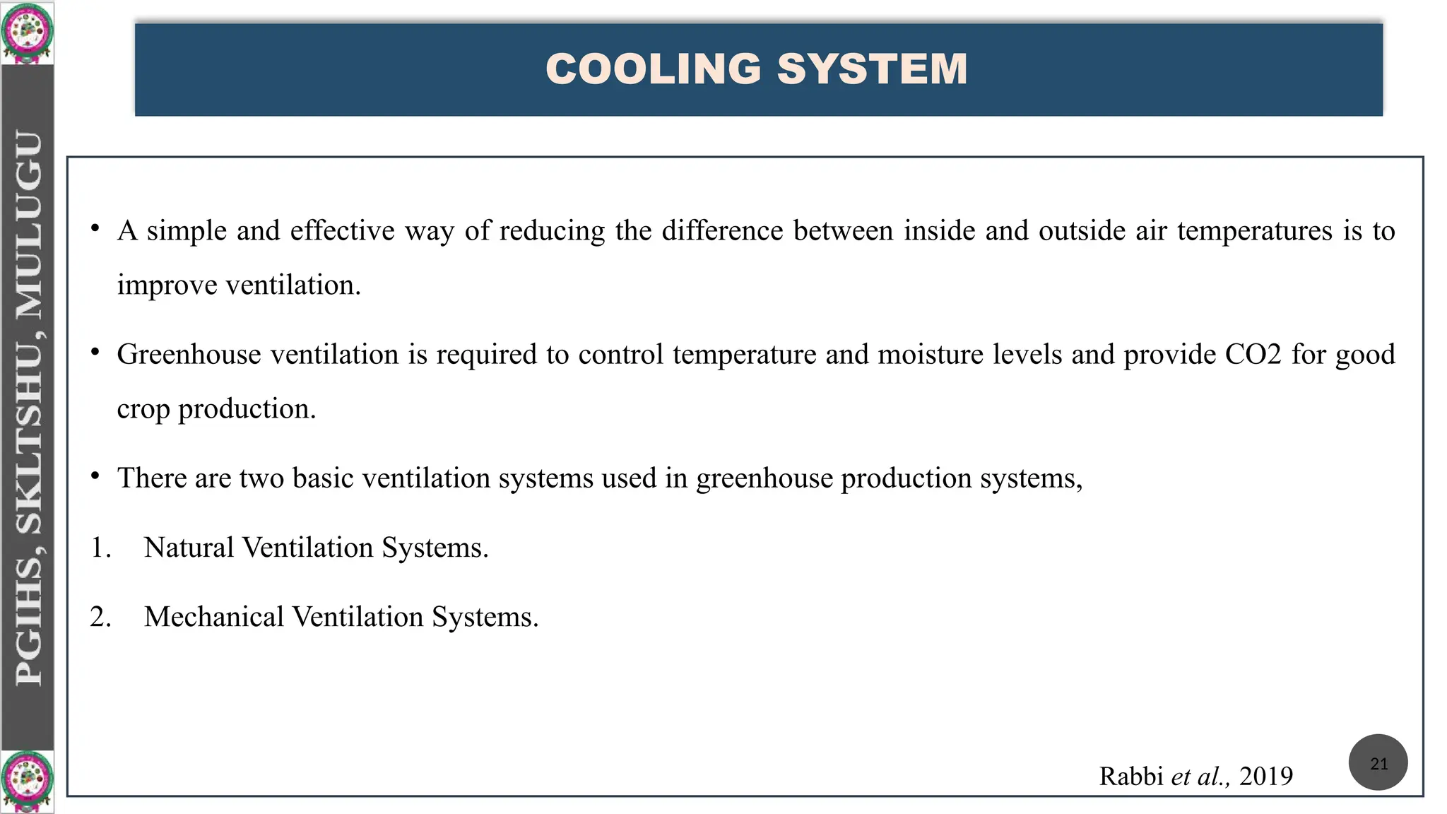 COOLING SYSTEM
• A simple and effective way of reducing the difference between inside and outside air temperatures is to
improve ventilation.
• Greenhouse ventilation is required to control temperature and moisture levels and provide CO2 for good
crop production.
• There are two basic ventilation systems used in greenhouse production systems,
1. Natural Ventilation Systems.
2. Mechanical Ventilation Systems.
Rabbi et al., 2019
21
 