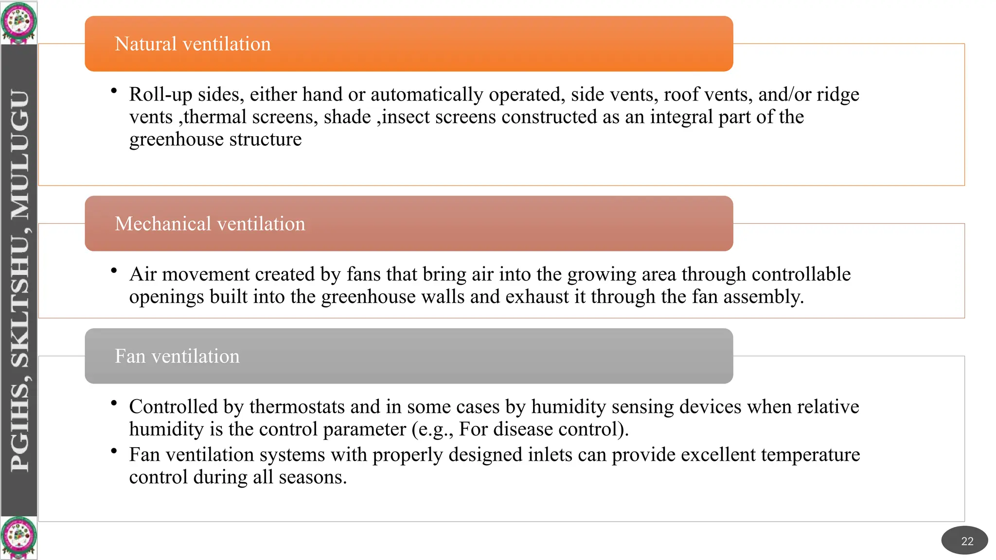 • Roll-up sides, either hand or automatically operated, side vents, roof vents, and/or ridge
vents ,thermal screens, shade ,insect screens constructed as an integral part of the
greenhouse structure
Natural ventilation
• Air movement created by fans that bring air into the growing area through controllable
openings built into the greenhouse walls and exhaust it through the fan assembly.
Mechanical ventilation
• Controlled by thermostats and in some cases by humidity sensing devices when relative
humidity is the control parameter (e.g., For disease control).
• Fan ventilation systems with properly designed inlets can provide excellent temperature
control during all seasons.
Fan ventilation
22
 