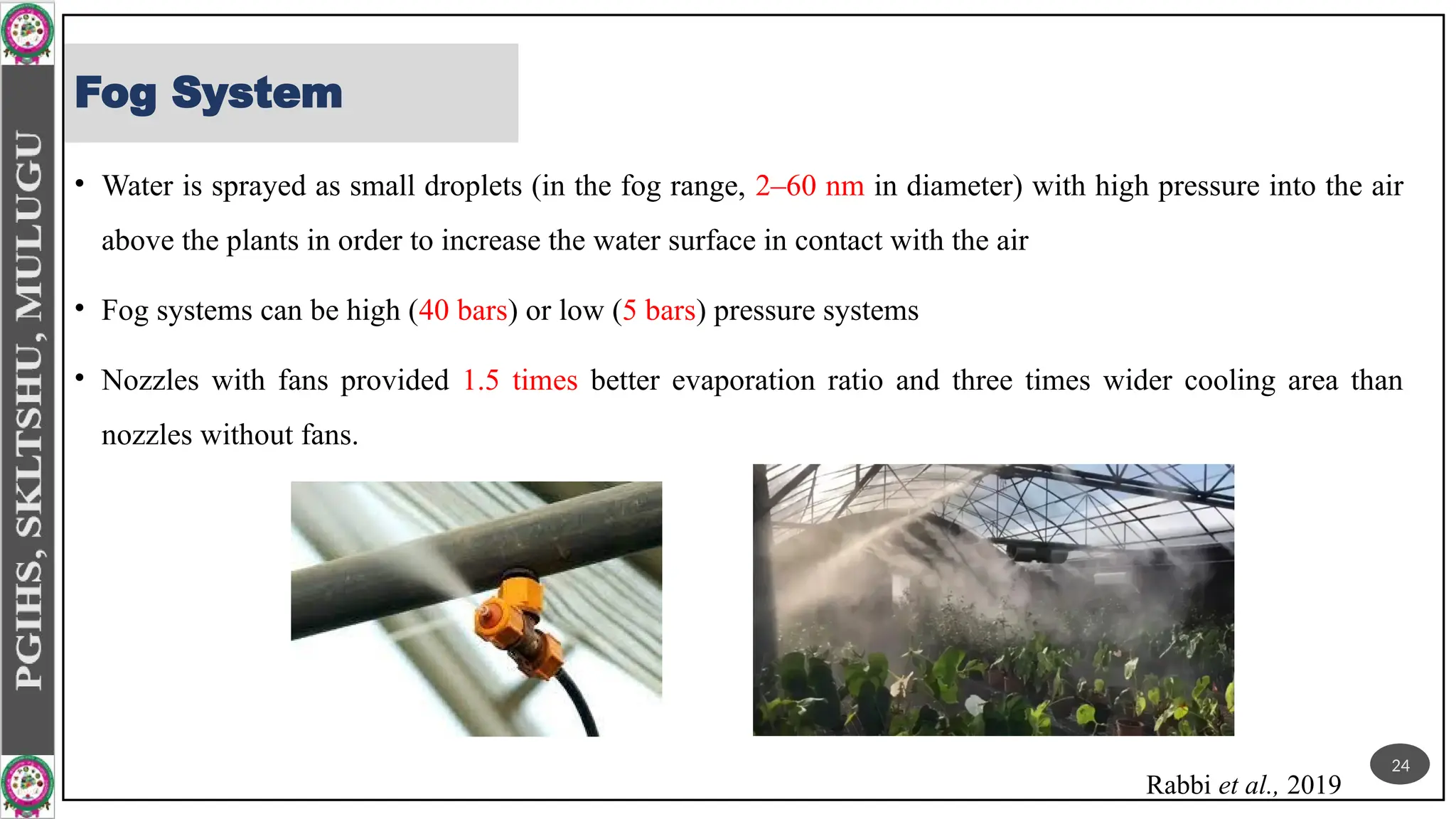Fog System
• Water is sprayed as small droplets (in the fog range, 2–60 nm in diameter) with high pressure into the air
above the plants in order to increase the water surface in contact with the air
• Fog systems can be high (40 bars) or low (5 bars) pressure systems
• Nozzles with fans provided 1.5 times better evaporation ratio and three times wider cooling area than
nozzles without fans.
Rabbi et al., 2019
24
 