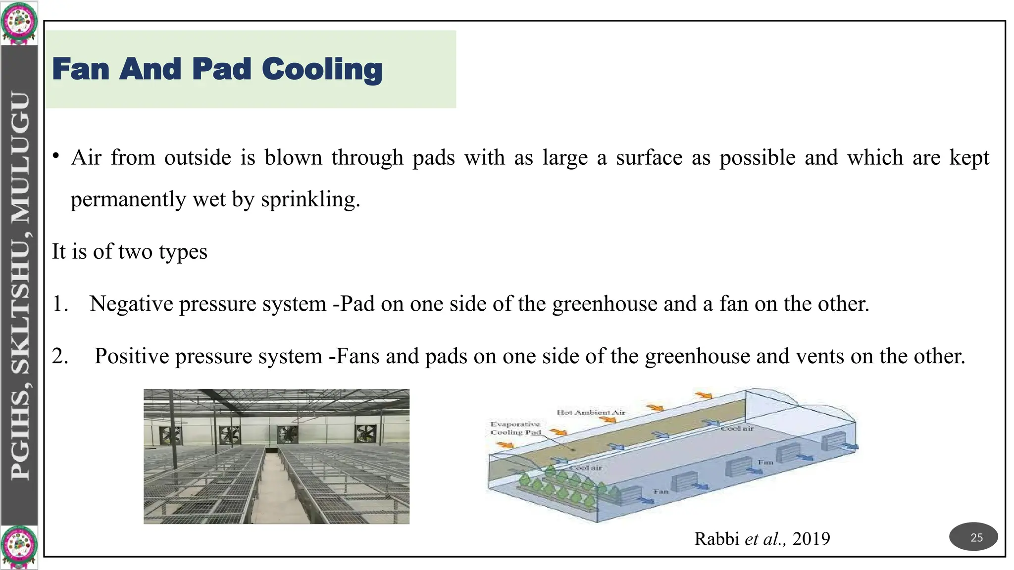 Fan And Pad Cooling
• Air from outside is blown through pads with as large a surface as possible and which are kept
permanently wet by sprinkling.
It is of two types
1. Negative pressure system -Pad on one side of the greenhouse and a fan on the other.
2. Positive pressure system -Fans and pads on one side of the greenhouse and vents on the other.
Rabbi et al., 2019 25
 