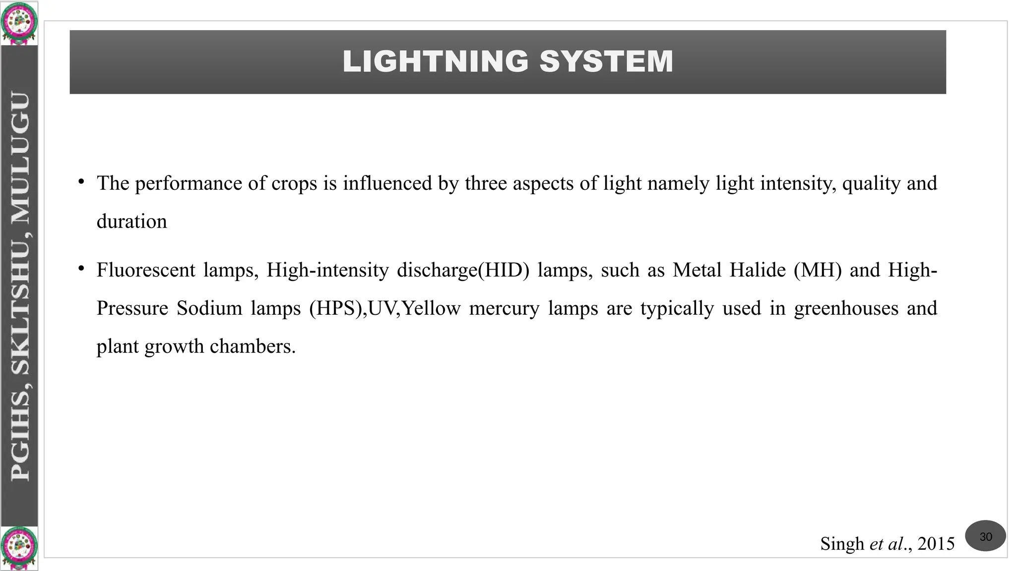 • The performance of crops is influenced by three aspects of light namely light intensity, quality and
duration
• Fluorescent lamps, High-intensity discharge(HID) lamps, such as Metal Halide (MH) and High-
Pressure Sodium lamps (HPS),UV,Yellow mercury lamps are typically used in greenhouses and
plant growth chambers.
LIGHTNING SYSTEM
30
Singh et al., 2015
 